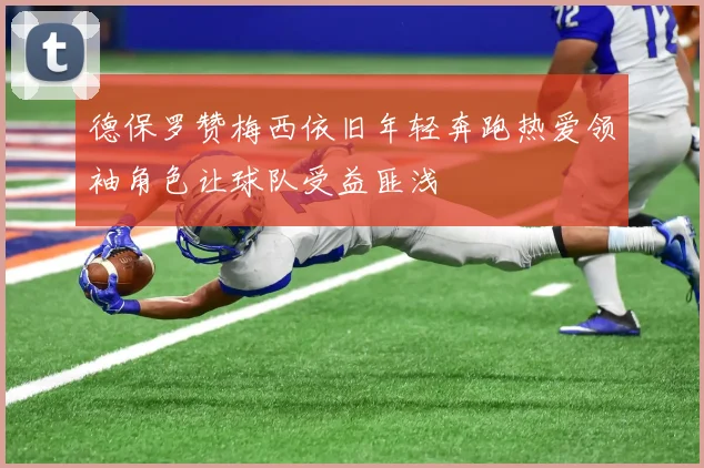 德保罗赞梅西依旧年轻奔跑热爱领袖角色让球队受益匪浅