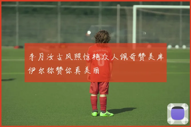 李月汝古风照惊艳众人佩奇赞美库伊尔称赞你真美丽