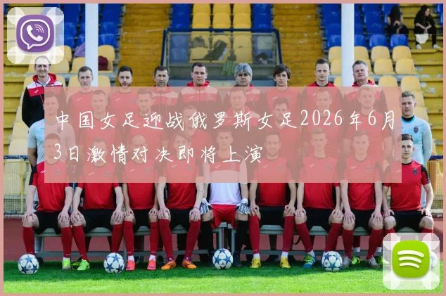 中国女足迎战俄罗斯女足2026年6月3日激情对决即将上演