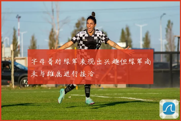 字母哥对绿军表现出兴趣但绿军尚未与雄鹿进行接洽