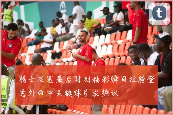 骑士活塞最后时刻精彩瞬间拉胯登意外命中关键球引发热议