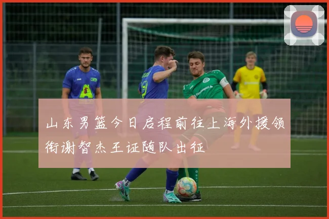 山东男篮今日启程前往上海外援领衔谢智杰王证随队出征